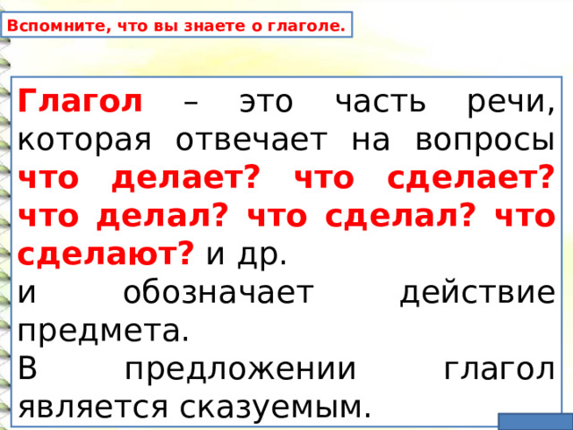 Вспомните, что вы знаете о глаголе. Глагол  – это часть речи, которая отвечает на вопросы что делает? что сделает? что делал? что сделал? что сделают? и др. и обозначает действие предмета. В предложении глагол является сказуемым. 