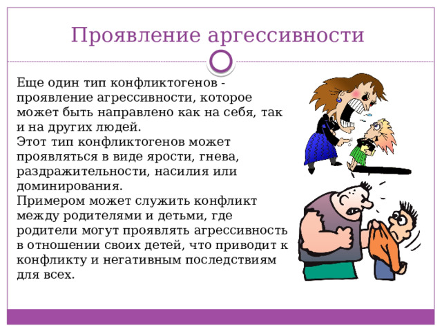 Проявление аргессивности Еще один тип конфликтогенов - проявление агрессивности, которое может быть направлено как на себя, так и на других людей. Этот тип конфликтогенов может проявляться в виде ярости, гнева, раздражительности, насилия или доминирования. Примером может служить конфликт между родителями и детьми, где родители могут проявлять агрессивность в отношении своих детей, что приводит к конфликту и негативным последствиям для всех. 