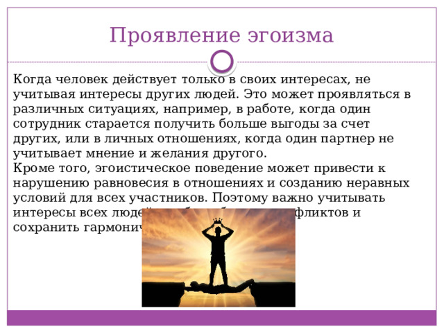 Проявление эгоизма Когда человек действует только в своих интересах, не учитывая интересы других людей. Это может проявляться в различных ситуациях, например, в работе, когда один сотрудник старается получить больше выгоды за счет других, или в личных отношениях, когда один партнер не учитывает мнение и желания другого.  Кроме того, эгоистическое поведение может привести к нарушению равновесия в отношениях и созданию неравных условий для всех участников. Поэтому важно учитывать интересы всех людей, чтобы избежать конфликтов и сохранить гармоничные отношения. 