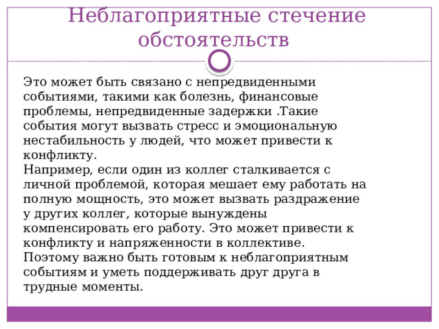 Неблагоприятные стечение обстоятельств Это может быть связано с непредвиденными событиями, такими как болезнь, финансовые проблемы, непредвиденные задержки .Такие события могут вызвать стресс и эмоциональную нестабильность у людей, что может привести к конфликту.  Например, если один из коллег сталкивается с личной проблемой, которая мешает ему работать на полную мощность, это может вызвать раздражение у других коллег, которые вынуждены компенсировать его работу. Это может привести к конфликту и напряженности в коллективе.  Поэтому важно быть готовым к неблагоприятным событиям и уметь поддерживать друг друга в трудные моменты. 