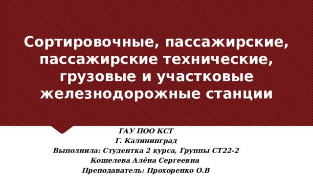 Сортировочные, пассажирские, пассажирские технические, грузовые и участковые железнодорожные станции   Заголовок должен быть конкретным и недвусмысленным. Используйте подзаголовок, чтобы уточнить контекст речи. – Цель — привлечь внимание аудитории с помощью цитаты, впечатляющей статистики или факта. Необязательно привлекать внимание именно к слайду. ГАУ ПОО КСТ Г. Калининград Выполнила: Студентка 2 курса, Группы СТ22-2 Кошелева Алёна Сергеевна Преподаватель: Прохоренко О.В  
