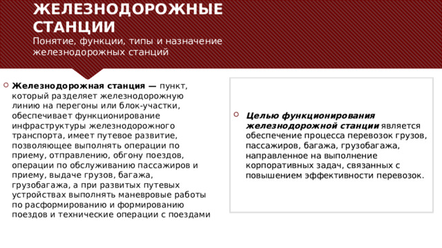 ЖЕЛЕЗНОДОРОЖНЫЕ СТАНЦИИ  Понятие, функции, типы и назначение железнодорожных станций   Железнодорожная станция —  пункт, который разделяет железнодорожную линию на перегоны или блок-участки, обеспечивает функционирование инфраструктуры железнодорожного транспорта, имеет путевое развитие, позволяющее выполнять операции по приему, отправлению, обгону поездов, операции по обслуживанию пассажиров и приему, выдаче грузов, багажа, грузобагажа, а при развитых путевых устройствах выполнять маневровые работы по расформированию и формированию поездов и технические операции с поездами Целью функционирования железнодорожной станции  является обеспечение процесса перевозок грузов, пассажиров, багажа, грузобагажа, направленное на выполнение корпоративных задач, связанных с повышением эффективности перевозок. С помощью фоновых пунктов можно публиковать сведения, не относящиеся к широко известным или к тем, которые аудитория должна будет понять в контексте доклада. – Не читайте эти основные пункты прямо из PowerPoint, а раскрывайте их значение во время доклада.  