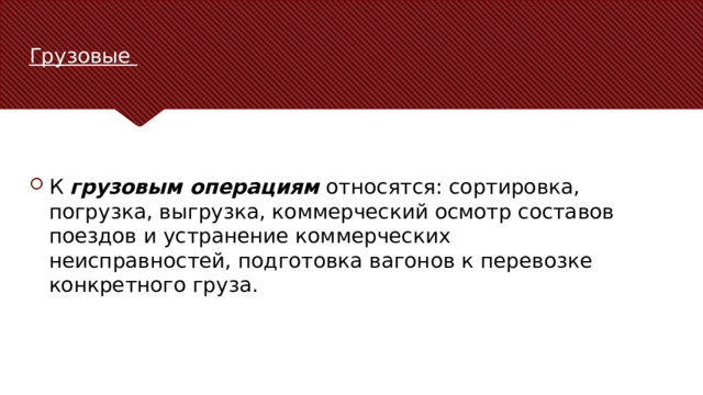 Грузовые К  грузовым операциям  относятся: сортировка, погрузка, выгрузка, коммерческий осмотр составов поездов и устранение коммерческих неисправностей, подготовка вагонов к перевозке конкретного груза. В качестве контраргумента нужно привести аргумент, который высказывается против рассматриваемой темы чаще всего. Цель этого слайда — рассмотреть контраргумент таким образом, чтобы укрепить первоначальную тему. Обязательно рассмотрите каждый элемент возражения против темы. При рассмотрении каждого элемента обоснования развивайте мысль, выраженную с помощью текста на слайде. Не забудьте о переходе к заключительному слайду — к этапу действия.  