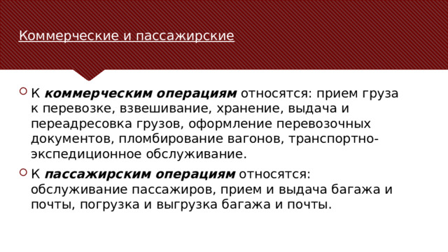 Коммерческие и пассажирские К  коммерческим операциям  относятся: прием груза к перевозке, взвешивание, хранение, выдача и переадресовка грузов, оформление перевозочных документов, пломбирование вагонов, транспортно-экспедиционное обслуживание. К  пассажирским операциям  относятся: обслуживание пассажиров, прием и выдача багажа и почты, погрузка и выгрузка багажа и почты. В качестве контраргумента нужно привести аргумент, который высказывается против рассматриваемой темы чаще всего. Цель этого слайда — рассмотреть контраргумент таким образом, чтобы укрепить первоначальную тему. Обязательно рассмотрите каждый элемент возражения против темы. При рассмотрении каждого элемента обоснования развивайте мысль, выраженную с помощью текста на слайде. Не забудьте о переходе к заключительному слайду — к этапу действия.  