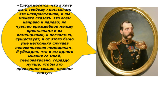 « Слухи носятся, что я хочу дать свободу крестьянам; это несправедливо, и вы можете сказать это всем направо и налево; но чувство враждебное между крестьянами и их помещиками, к несчастью, существует, и от этого было уже несколько случаев неповиновения помещикам. Я убежден, что и вы одного мнения со мной, следовательно, гораздо лучше, чтобы это произошло свыше, нежели снизу». 