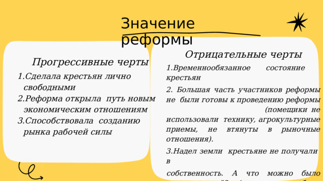 Значение реформы Отрицательные черты 1.Временнообязанное состояние крестьян 2. Большая часть участников реформы не были готовы к проведению реформы (помещики не использовали технику, агрокультурные приемы, не втянуты в рыночные отношения). 3.Надел земли крестьяне не получали в собственность. А что можно было сделать с ней? (землю можно было покупать, арендовать, передавать по наследству, но не продавать. ) Прогрессивные черты Сделала крестьян лично свободными Реформа открыла путь новым экономическим отношениям Способствовала созданию рынка рабочей силы  