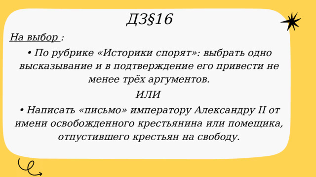 ДЗ§16 На выбор : •  По рубрике «Историки спорят»: выбрать одно высказывание и в подтверждение его привести не менее трёх аргументов. ИЛИ •  Написать «письмо» императору Александру II от имени освобожденного крестьянина или помещика, отпустившего крестьян на свободу.  