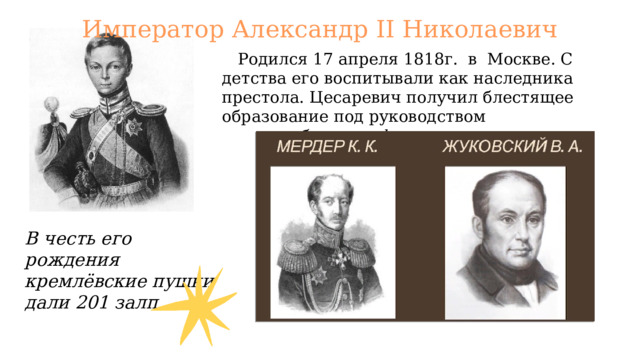 Император Александр II Николаевич  Родился 17 апреля 1818г. в Москве. С детства его воспитывали как наследника престола. Цесаревич получил блестящее образование под руководством  боевого офицера и поэта В честь его рождения кремлёвские пушки дали 201 залп. 