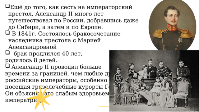 Ещё до того, как сесть на императорский престол, Александр II много лет путешествовал по России, добравшись даже до Сибири, а затем и по Европе.  В 1841г. Состоялось бракосочетание наследника престола с Марией Александровной  брак продлился 40 лет, родилось 8 детей. Александр II проводил больше времени за границей, чем любые другие российские императоры, особенно часто посещая грязелечебные курорты Германии Он объяснял это слабым здоровьем императрицы. 