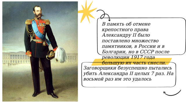 В память об отмене крепостного права Александру II было поставлено множество памятников, в России и в Болгарии, но в СССР после революции 1917 года большую их часть снесли. Заговорщики безуспешно пытались убить Александра II целых 7 раз. На восьмой раз им это удалось 