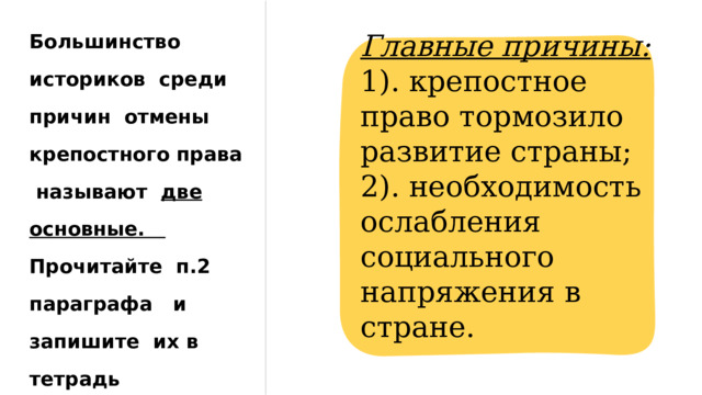 Большинство историков среди причин отмены крепостного права называют две основные. Прочитайте п.2 параграфа и запишите их в тетрадь Главные причины: 1). крепостное право тормозило развитие страны; 2). необходимость ослабления социального напряжения в стране. 