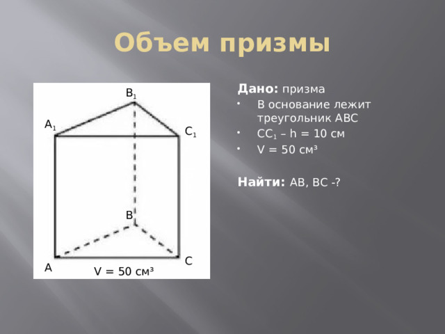 10 см Объем призмы Дано:  призма В основание лежит треугольник АВС СС 1 – h = 10 см V = 50 см³ Найти: АВ, ВС -? В 1 А 1 С 1 В С А V = 50 см³ 