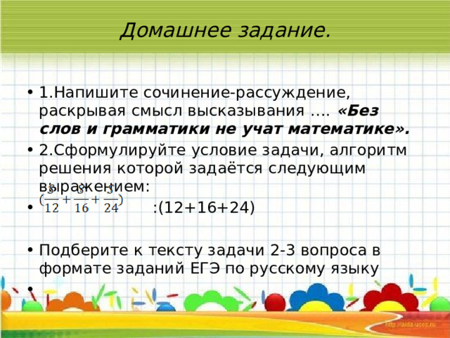 Домашнее задание.   1.Напишите сочинение-рассуждение, раскрывая смысл высказывания …. «Без слов и грамматики не учат математике». 2.Сформулируйте условие задачи, алгоритм решения которой задаётся следующим выражением:  :(12+16+24) Подберите к тексту задачи 2-3 вопроса в формате заданий ЕГЭ по русскому языку   