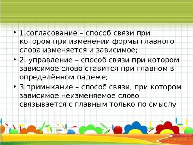 1.согласование – способ связи при котором при изменении формы главного слова изменяется и зависимое; 2. управление – способ связи при котором зависимое слово ставится при главном в определённом падеже;  3.примыкание – способ связи, при котором зависимое неизменяемое слово связывается с главным только по смыслу 