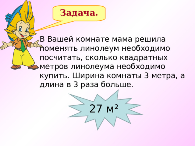 Задача. В Вашей комнате мама решила поменять линолеум необходимо посчитать, сколько квадратных метров линолеума необходимо купить. Ширина комнаты 3 метра, а длина в 3 раза больше.  27 м² 13 