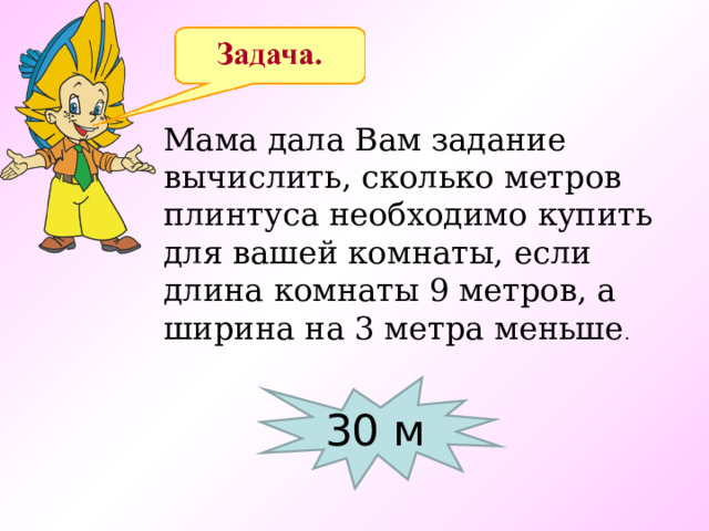 Мама дала Вам задание вычислить, сколько метров плинтуса необходимо купить для вашей комнаты, если длина комнаты 9 метров, а ширина на 3 метра меньше .  30 м 