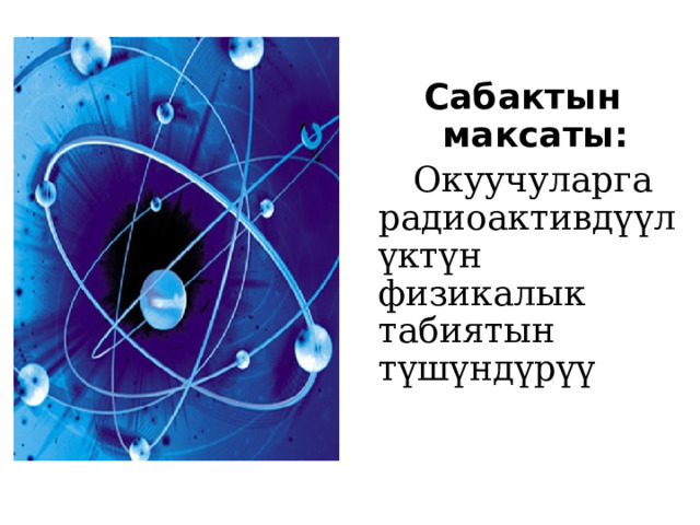 Сабактын максаты:   Окуучуларга радиоактивдүүлүктүн физикалык табиятын түшүндүрүү 