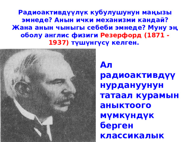 Радиоактивдүүлүк кубулушунун маңызы эмнеде? Анын ички механизми кандай? Жана анын чыныгы себеби эмнеде? Муну эң оболу англис физиги Резерфорд (1871 - 1937) түшүнгүсү келген.    Ал радиоактивдүү нурдануунун татаал курамын аныктоого мүмкүндүк берген классикалык экспериментти жүргүзгөн. 