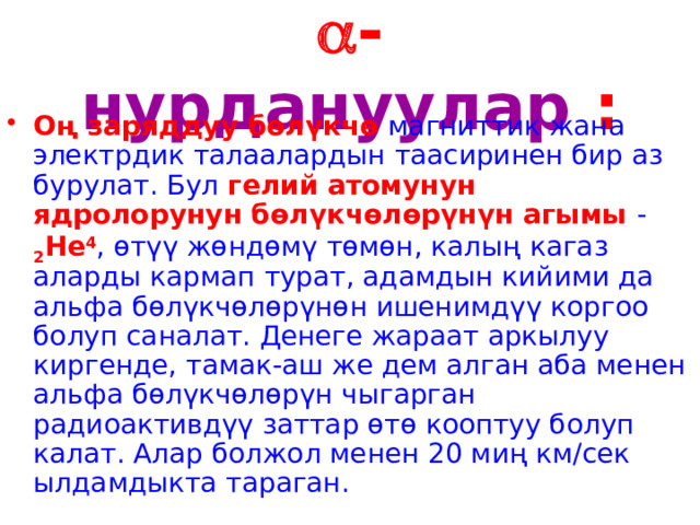  - нурдануулар : Оң заряддуу бөлүкчө магниттик жана электрдик талаалардын таасиринен бир аз бурулат. Бул гелий атомунун ядролорунун бөлүкчөлөрүнүн агымы - 2 He 4 , өтүү жөндөмү төмөн, калың кагаз аларды кармап турат, адамдын кийими да альфа бөлүкчөлөрүнөн ишенимдүү коргоо болуп саналат. Денеге жараат аркылуу киргенде, тамак-аш же дем алган аба менен альфа бөлүкчөлөрүн чыгарган радиоактивдүү заттар өтө кооптуу болуп калат. Алар болжол менен 20 миң км/сек ылдамдыкта тараган. 