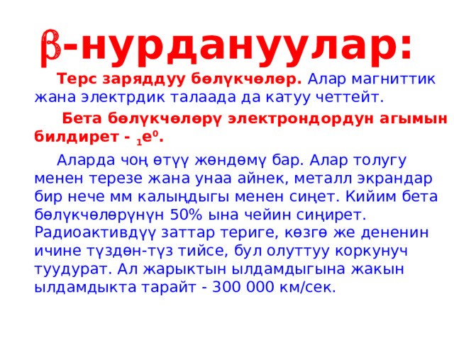  -нурдануулар:   Терс заряддуу бөлүкчөлөр. Алар магниттик жана электрдик талаада да катуу четтейт.    Бета бөлүкчөлөрү электрондордун агымын билдирет - 1 е 0 .   Аларда чоң өтүү жөндөмү бар. Алар толугу менен терезе жана унаа айнек, металл экрандар бир нече мм калыңдыгы менен сиңет. Кийим бета бөлүкчөлөрүнүн 50% ына чейин сиңирет. Радиоактивдүү заттар териге, көзгө же дененин ичине түздөн-түз тийсе, бул олуттуу коркунуч туудурат. Ал жарыктын ылдамдыгына жакын ылдамдыкта тарайт - 300 000 км/сек. 