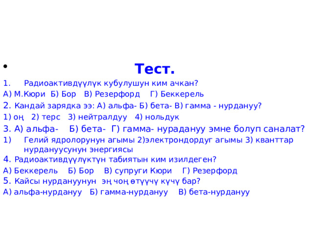  Тест. Радиоактивдүүлүк кубулушун ким ачкан? А) М.Кюри Б) Бор В) Резерфорд Г) Беккерель 2. Кандай зарядка ээ: А) альфа- Б) бета- В) гамма - нурдануу? 1) оң 2) терс 3) нейтралдуу 4) нольдук 3. А) альфа- Б) бета- Г) гамма- нурадануу эмне болуп саналат? Гелий ядролорунун агымы 2)электрондордуг агымы 3) кванттар нурдануусунун энергиясы 4. Радиоактивдүүлүктүн табиятын ким изилдеген? А) Беккерель Б) Бор В) супруги Кюри Г) Резерфорд 5. Кайсы нурдануунун эң чоң өтүүчү күчү бар? А) альфа-нурдануу Б) гамма-нурдануу В) бета-нурдануу 