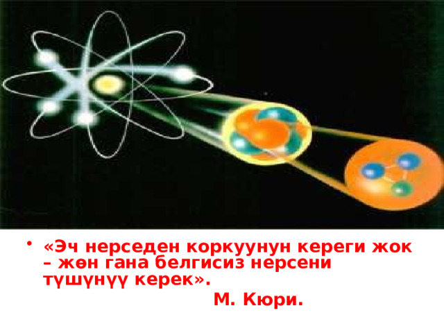 «Эч нерседен коркуунун кереги жок – жөн гана белгисиз нерсени түшүнүү керек».  М. Кюри. 