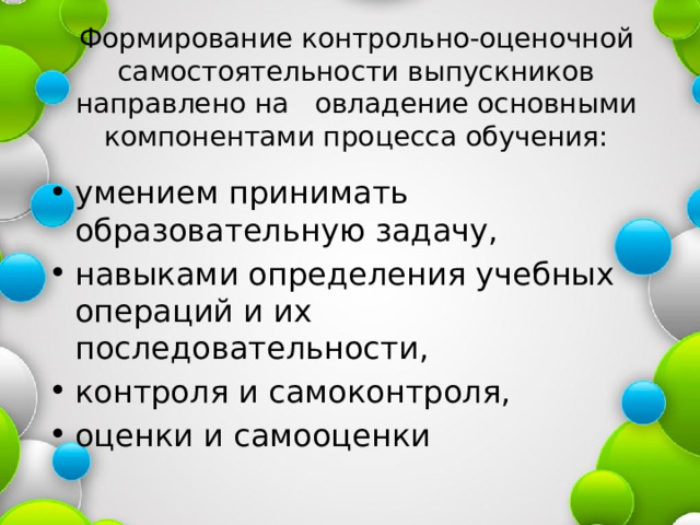 Формирование контрольно-оценочной самостоятельности выпускников направлено на овладение основными компонентами процесса обучения: умением принимать образовательную задачу, навыками определения учебных операций и их последовательности, контроля и самоконтроля, оценки и самооценки 