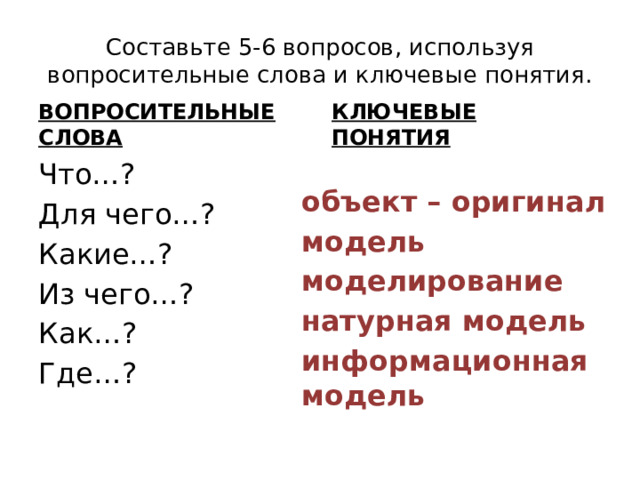 Составьте 5-6 вопросов, используя вопросительные слова и ключевые понятия. ВОПРОСИТЕЛЬНЫЕ СЛОВА КЛЮЧЕВЫЕ ПОНЯТИЯ Что…? Для чего…? Какие…? Из чего…? Как…? Где…? объект – оригинал модель моделирование натурная модель информационная модель 