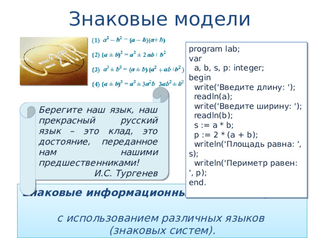 Знаковые модели program lab; var  a, b, s, p: integer; begin  write('Введите длину: ');  readln(a);  write('Введите ширину: ');  readln(b);  s := a * b;  p := 2 * (a + b);  writeln('Площадь равна: ', s);  writeln('Периметр равен: ', p); end. Берегите наш язык, наш прекрасный русский язык – это клад, это достояние, переданное нам нашими предшественниками! И.С. Тургенев Знаковые информационные модели строятся  с использованием различных языков  (знаковых систем). 