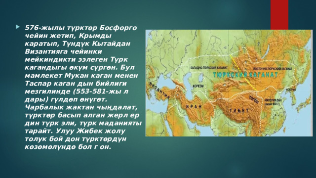 576-жылы түрктөр Босфорго чейин жетип, Крымды каратып, Түндүк Кытайдан Византияга чейинки мейкиндикти ээлеген Түрк кагандыгы өкүм сүргөн. Бул мамлекет Мукан каган менен Таспар каган дын бийлиги мезгилинде (553-581-жы л дары) гүлдөп өнүгөт. Чарбалык жактан чыңдалат, түрктөр басып алган жерл ер дин түрк эли, түрк маданияты тарайт. Улуу Жибек жолу толук бой дон түрктөрдүн көзөмөлүндө бол г он. 