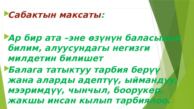Сабактын максаты :  Ар бир ата –эне өзүнүн баласынын билим, алуусундагы негизги милдетин билишет Балага татыктуу тарбия берүү жана аларды адептүү, ыймандуу, мээримдүү, чынчыл, боорукер, жакшы инсан кылып тарбиялоо.  