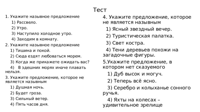 Тест 1. Укажите назывное предложение 4. Укажите предложение, которое не является назывным  1) Рассвело.  1) Ясный звездный вечер.  2) Утро.  2) Туристическая палатка.  3) Свет костра.  3) Наступило холодное утро.  4) Заходим в комнату.  4) Тени деревьев похожи на загадочные фигуры. 5.Укажите предложение, в котором нет сказуемого 2. Укажите назывное предложение  1) Тишина и покой.  1) Дуб высок и могуч.  2) Сюда ездят любоваться морем.  2) Теперь всё ясно.  3) Когда же прикажете ожидать вас?  3) Серебро и колыханье сонного ручья.  4) Яхты на колесах – удивительное зрелище  4) В здешних морях иначе плавать нельзя. 3. Укажите предложение, которое не является назывным  1) Душная ночь.  2) Будет гроза.  3) Сильный ветер.  4) Пять часов дня. 