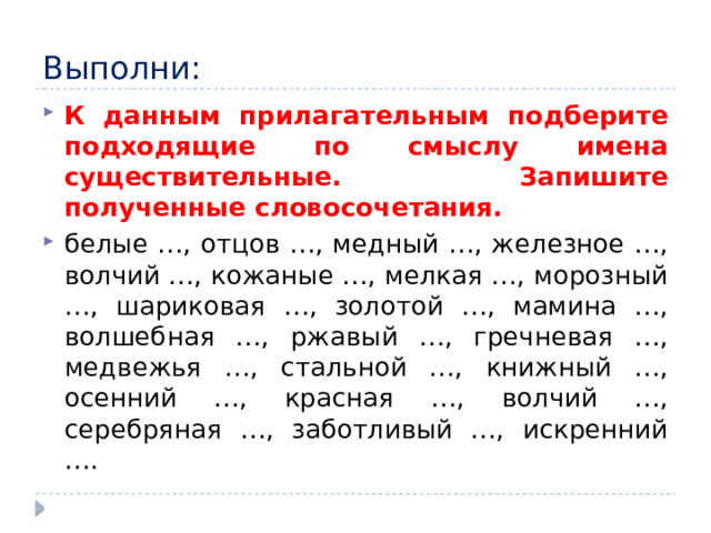 Выполни: К данным прилагательным подберите подходящие по смыслу имена существительные. Запишите полученные словосочетания. белые …, отцов …, медный …, железное …, волчий …, кожаные …, мелкая …, морозный …, шариковая …, золотой …, мамина …, волшебная …, ржавый …, гречневая …, медвежья …, стальной …, книжный …, осенний …, красная …, волчий …, серебряная …, заботливый …, искренний …. 