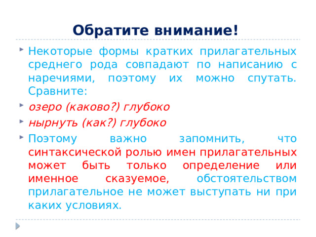 Обратите внимание!  Некоторые формы кратких прилагательных среднего рода совпадают по написанию с наречиями, поэтому их можно спутать. Сравните: озеро (каково?) глубоко нырнуть (как?) глубоко Поэтому важно запомнить, что синтаксической ролью имен прилагательных может быть только определение или именное сказуемое, обстоятельством прилагательное не может выступать ни при каких условиях. 