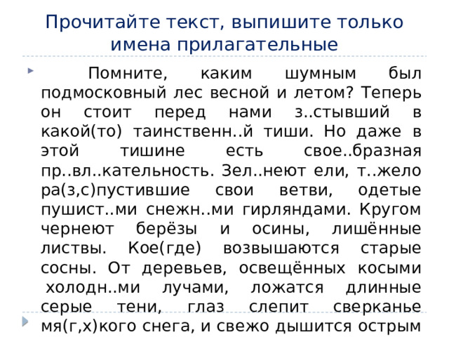 Прочитайте текст, выпишите только имена прилагательные      Помните, каким шумным был подмосковный лес весной и летом? Теперь он стоит перед нами з..стывший в какой(то) таинственн..й тиши. Но даже в этой тишине есть свое..бразная пр..вл..кательность. Зел..неют ели, т..жело ра(з,с)пустившие свои ветви, одетые пушист..ми снежн..ми гирляндами. Кругом чернеют берёзы и осины, лишённые листвы. Кое(где) возвышаются старые сосны. От деревьев, освещённых косыми  холодн..ми лучами, ложатся длинные серые тени, глаз слепит сверканье мя(г,х)кого снега, и свежо дышится острым морозн..м воздухом. 