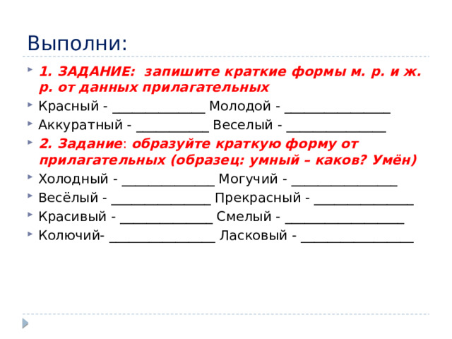 Выполни: 1. ЗАДАНИЕ:  запишите краткие формы м. р. и ж. р. от данных прилагательных Красный - ______________ Молодой - ________________ Аккуратный - ___________ Веселый - _______________ 2. Задание :  образуйте краткую форму от прилагательных (образец: умный – каков? Умён) Холодный - ______________ Могучий - ________________ Весёлый - _______________ Прекрасный - _______________ Красивый - ______________ Смелый - __________________ Колючий- ________________ Ласковый - _________________ 