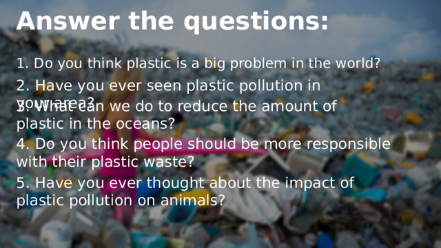 Answer the questions: 1. Do you think plastic is a big problem in the world? 2. Have you ever seen plastic pollution in your area? 3. What can we do to reduce the amount of plastic in the oceans? 4. Do you think people should be more responsible with their plastic waste? 5. Have you ever thought about the impact of plastic pollution on animals? 