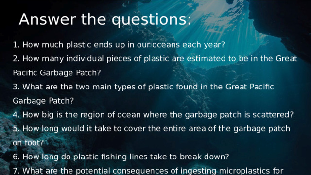 Answer the questions: 1. How much plastic ends up in our oceans each year? 2. How many individual pieces of plastic are estimated to be in the Great Pacific Garbage Patch? 3. What are the two main types of plastic found in the Great Pacific Garbage Patch? 4. How big is the region of ocean where the garbage patch is scattered? 5. How long would it take to cover the entire area of the garbage patch on foot? 6. How long do plastic fishing lines take to break down?  7. What are the potential consequences of ingesting microplastics for sea animals and humans? (your own ideas) 
