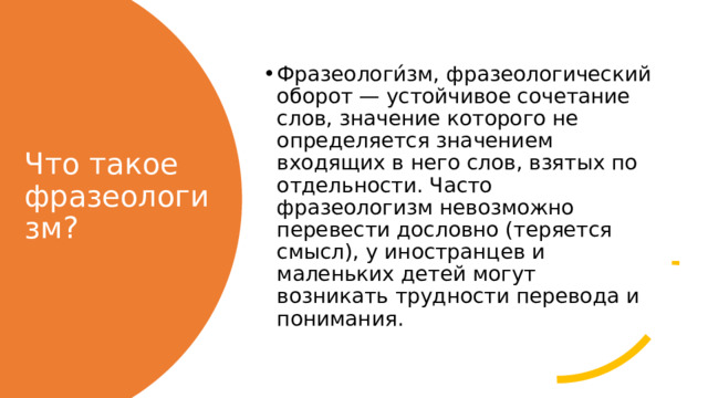 Фразеологи́зм, фразеологический оборот — устойчивое сочетание слов, значение которого не определяется значением входящих в него слов, взятых по отдельности. Часто фразеологизм невозможно перевести дословно (теряется смысл), у иностранцев и маленьких детей могут возникать трудности перевода и понимания. Что такое фразеологизм? 