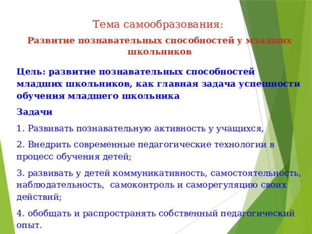 Тема самообразования: Развитие познавательных способностей у младших школьников Цель: развитие познавательных способностей младших школьников, как главная задача успешности обучения младшего школьника Задачи  1. Развивать познавательную активность у учащихся, 2. Внедрить современные педагогические технологии в процесс обучения детей; 3. развивать у детей коммуникативность, самостоятельность, наблюдательность,  самоконтроль и саморегуляцию своих действий; 4. обобщать и распространять собственный педагогический опыт. 5. повышение качества проведения учебных занятий на основе внедрения новых технологий; 