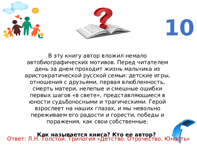 10 В эту книгу автор вложил немало автобиографических мотивов. Перед читателем день за днем проходит жизнь мальчика из аристократической русской семьи: детские игры, отношения с друзьями, первая влюбленность, смерть матери, нелепые и смешные ошибки первых шагов «в свете», представляющиеся в юности судьбоносными и трагическими. Герой взрослеет на наших глазах, и мы невольно переживаем его радости и горести, победы и поражения, как свои собственные. Как называется книга? Кто ее автор?   Ответ: Л.Н. Толстой. Трилогия «Детство. Отрочество. Юность» 