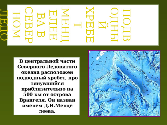   ПОДВОДНЫЙ ХРЕБЕТ Менделеева В Северном Ледовитом океане Подводный хребет Менделеева в Северном Ледовитом океане В центральной части Северного Ледовито­ го океана расположен подводный хребет, про­ тянувшийся приблизительно на 500 км от ост­рова Врангеля. Он назван именем Д.И.Менде­ леева. 