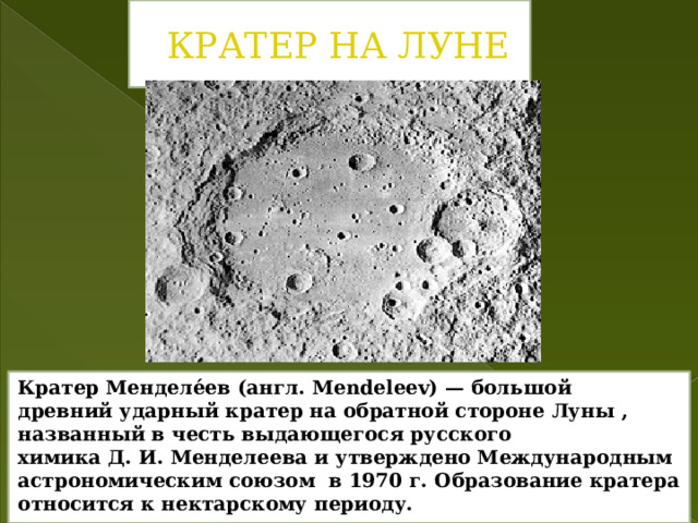 Кратер на Луне Кратер Менделе́ев (англ. Mendeleev) — большой древний ударный кратер на обратной стороне Луны , названный в честь выдающегося русского химика Д. И. Менделеева и утверждено Международным астрономическим союзом  в 1970 г. Образование кратера относится к нектарскому периоду. 