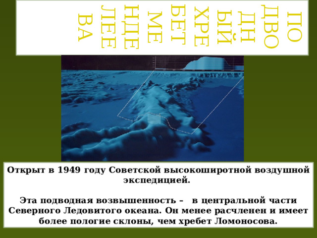 Подводный хребет  Менделеева Открыт в 1949 году Советской высокоширотной воздушной экспедицией.  Эта подводная возвышенность – в центральной части Северного Ледовитого океана. Он менее расчленен и имеет более пологие склоны, чем хребет Ломоносова. 