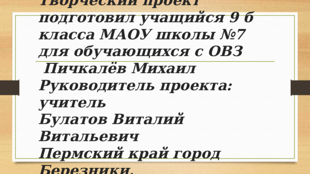 Творческий проект подготовил учащийся 9 б класса МАОУ школы №7 для обучающихся с ОВЗ  Пичкалёв Михаил  Руководитель проекта: учитель  Булатов Виталий Витальевич  Пермский край город Березники.   