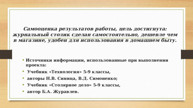 Самооценка результатов работы, цель достигнута: журнальный столик сделан самостоятельно, дешевле чем в магазине, удобен для использования в домашнем быту. Источники информации, использованные при выполнении проекта:  Учебник «Технология» 5-9 классы,  авторы Н.В. Синица, В.Д. Симоненко;  Учебник «Столярное дело» 5-9 классы,  автор Б.А. Журавлев. 