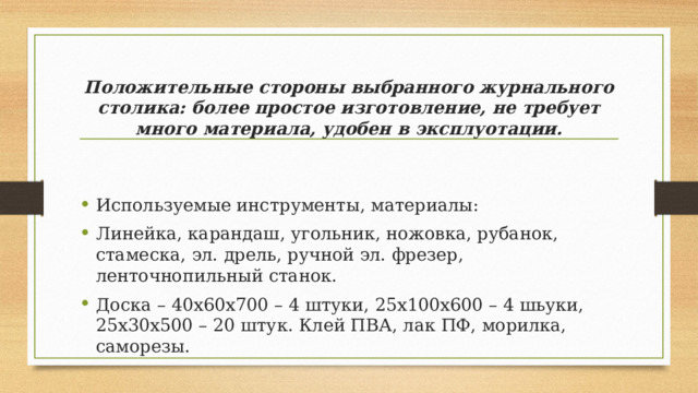 Положительные стороны выбранного журнального столика: более простое изготовление, не требует много материала, удобен в эксплуотации. Используемые инструменты, материалы: Линейка, карандаш, угольник, ножовка, рубанок, стамеска, эл. дрель, ручной эл. фрезер, ленточнопильный станок. Доска – 40х60х700 – 4 штуки, 25х100х600 – 4 шьуки, 25х30х500 – 20 штук. Клей ПВА, лак ПФ, морилка, саморезы. 