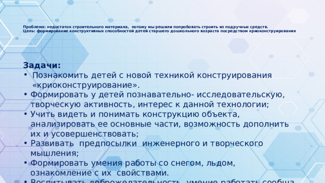  Проблема: недостаток строительного материала, потому мы решили попробовать строить из подручных средств.  Цель: формирование конструктивных способностей детей старшего дошкольного возраста посредством криоконструирования    Задачи: Познакомить детей с новой техникой конструирования «криоконструирование». Формировать у детей познавательно- исследовательскую, творческую активность, интерес к данной технологии; Учить видеть и понимать конструкцию объекта, анализировать ее основные части, возможность дополнить их и усовершенствовать; Развивать предпосылки инженерного и творческого мышления; Формировать умения работы со снегом, льдом, ознакомление с их свойствами. Воспитывать доброжелательность, умение работать сообща, в коллективе, доводить начатое до конца. 