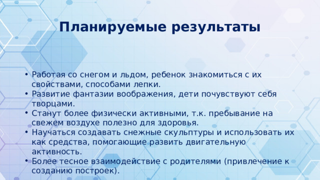 Планируемые результаты Работая со снегом и льдом, ребенок знакомиться с их свойствами, способами лепки. Развитие фантазии воображения, дети почувствуют себя творцами. Станут более физически активными, т.к. пребывание на свежем воздухе полезно для здоровья. Научаться создавать снежные скульптуры и использовать их как средства, помогающие развить двигательную активность. Более тесное взаимодействие с родителями (привлечение к созданию построек). 