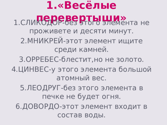 1.«Весёлые перевертыши» 1.СЛИКОДОР-без этого элемента не проживете и десяти минут. 2.МНИКРЕЙ-этот элемент ищите среди камней. 3.ОРРЕБЕС-блестит,но не золото. 4.ЦИНВЕС-у этого элемента большой атомный вес. 5.ЛЕОДРУГ-без этого элемента в печке не будет огня. 6.ДОВОРДО-этот элемент входит в состав воды. 